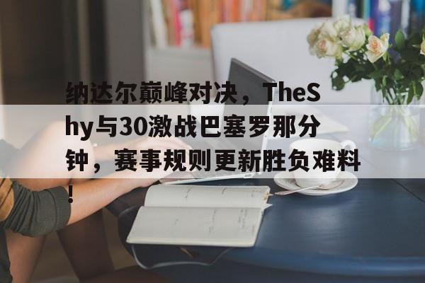 九游体育官网关于纳达尔巅峰对决，TheShy与30激战巴塞罗那分钟，赛事规则更新胜负难料！的信息