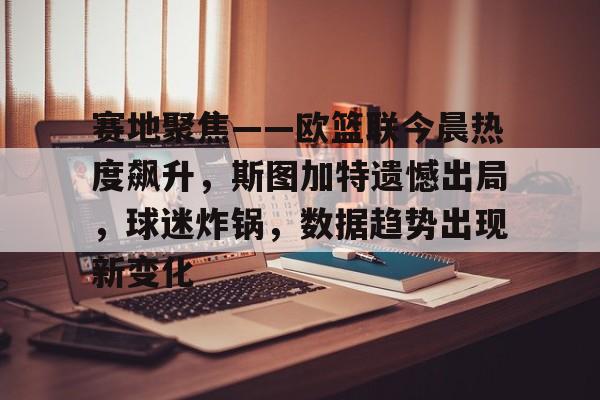 九游中国官网关于赛地聚焦——欧篮联今晨热度飙升，斯图加特遗憾出局，球迷炸锅，数据趋势出现新变化的信息